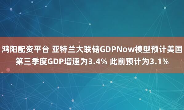 鸿阳配资平台 亚特兰大联储GDPNow模型预计美国第三季度GDP增速为3.4% 此前预计为3.1%