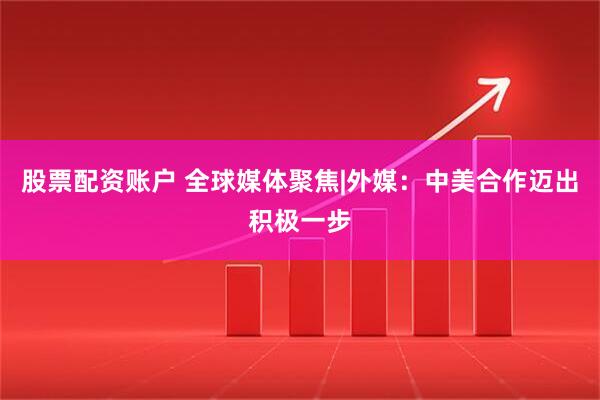 股票配资账户 全球媒体聚焦|外媒：中美合作迈出积极一步