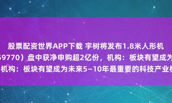 股票配资世界APP下载 宇树将发布1.8米人形机器人，机器人ETF（159770）盘中获净申购超2亿份，机构：板块有望成为未来5—10年最重要的科技产业机会之一