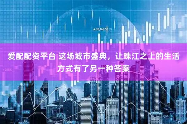 爱配配资平台 这场城市盛典，让珠江之上的生活方式有了另一种答案