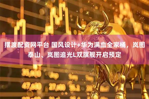 摆渡配资网平台 国风设计+华为满血全家桶，岚图泰山、岚图追光L双旗舰开启预定