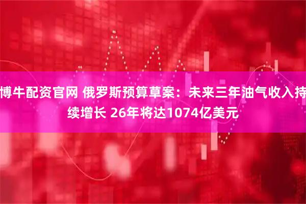 博牛配资官网 俄罗斯预算草案：未来三年油气收入持续增长 26年将达1074亿美元