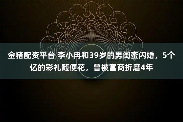 金猪配资平台 李小冉和39岁的男闺蜜闪婚，5个亿的彩礼随便花，曾被富商折磨4年