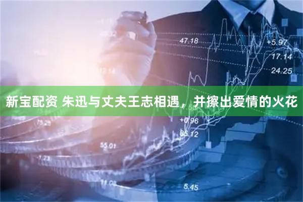 新宝配资 朱迅与丈夫王志相遇，并擦出爱情的火花