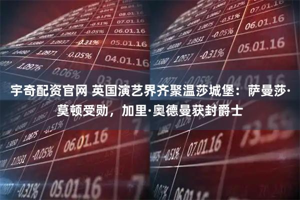 宇奇配资官网 英国演艺界齐聚温莎城堡：萨曼莎·莫顿受勋，加里·奥德曼获封爵士