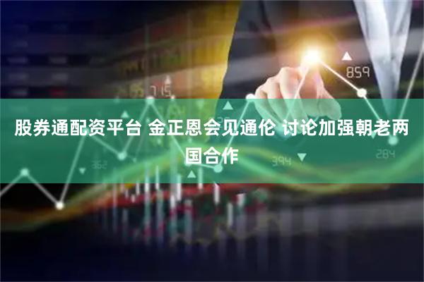 股券通配资平台 金正恩会见通伦 讨论加强朝老两国合作