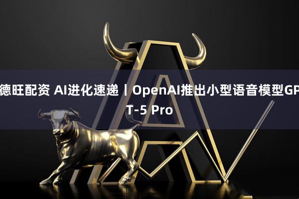德旺配资 AI进化速递丨OpenAI推出小型语音模型GPT-5 Pro