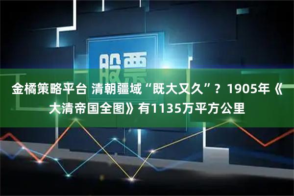 金橘策略平台 清朝疆域“既大又久”？1905年《大清帝国全图》有1135万平方公里
