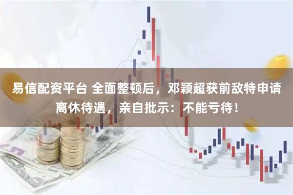 易信配资平台 全面整顿后，邓颖超获前敌特申请离休待遇，亲自批示：不能亏待！