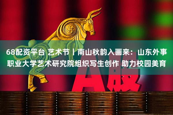 68配资平台 艺术节丨南山秋韵入画来：山东外事职业大学艺术研究院组织写生创作 助力校园美育