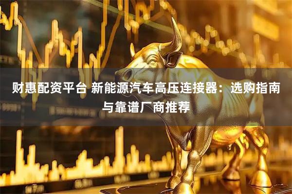 财惠配资平台 新能源汽车高压连接器：选购指南与靠谱厂商推荐