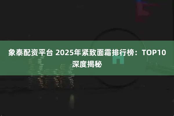 象泰配资平台 2025年紧致面霜排行榜：TOP10深度揭秘