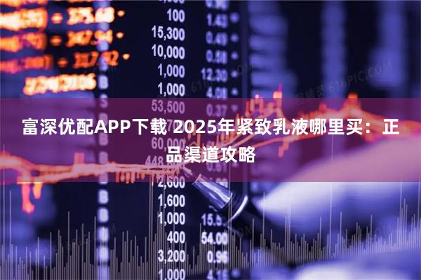 富深优配APP下载 2025年紧致乳液哪里买：正品渠道攻略