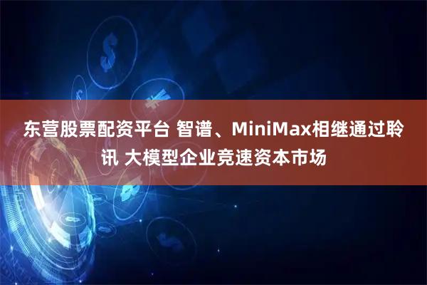 东营股票配资平台 智谱、MiniMax相继通过聆讯 大模型企业竞速资本市场