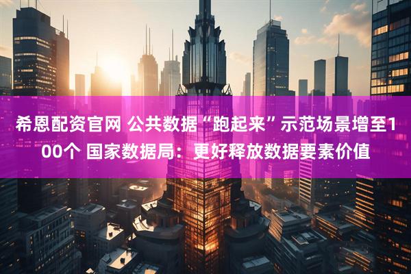 希恩配资官网 公共数据“跑起来”示范场景增至100个 国家数据局：更好释放数据要素价值