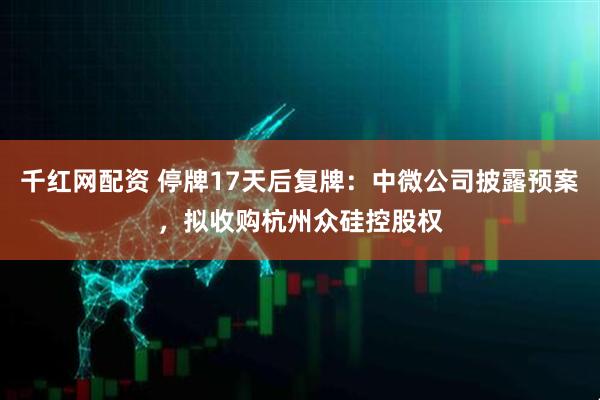 千红网配资 停牌17天后复牌：中微公司披露预案，拟收购杭州众硅控股权