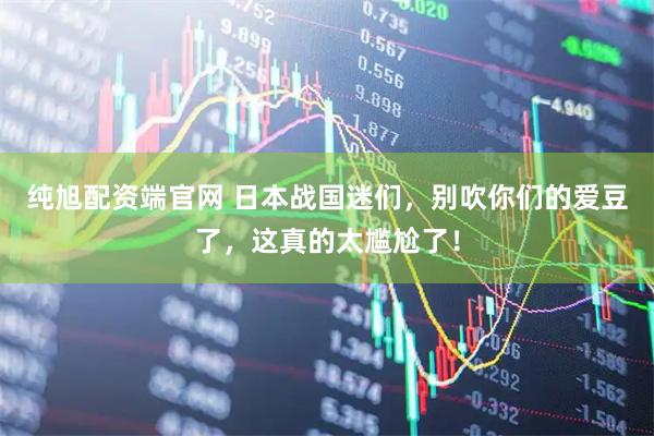 纯旭配资端官网 日本战国迷们，别吹你们的爱豆了，这真的太尴尬了！