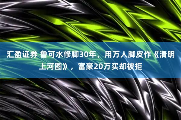 汇盈证券 鲁可水修脚30年，用万人脚皮作《清明上河图》，富豪20万买却被拒