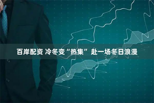 百岸配资 冷冬变“热集” 赴一场冬日浪漫