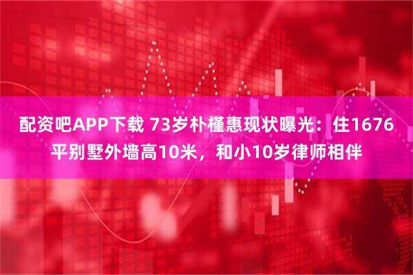 配资吧APP下载 73岁朴槿惠现状曝光：住1676平别墅外墙高10米，和小10岁律师相伴