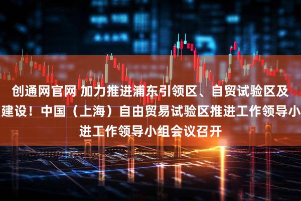 创通网官网 加力推进浦东引领区、自贸试验区及临港新片区建设！中国（上海）自由贸易试验区推进工作领导小组会议召开