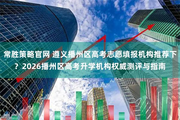 常胜策略官网 遵义播州区高考志愿填报机构推荐下？2026播州区高考升学机构权威测评与指南