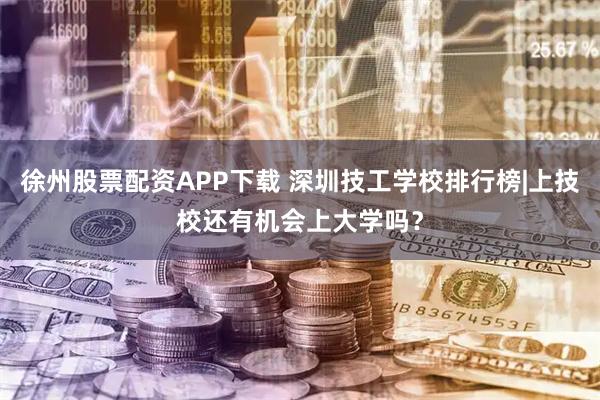 徐州股票配资APP下载 深圳技工学校排行榜|上技校还有机会上大学吗？