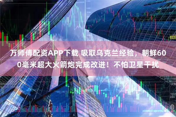 万师傅配资APP下载 吸取乌克兰经验，朝鲜600毫米超大火箭炮完成改进！不怕卫星干扰