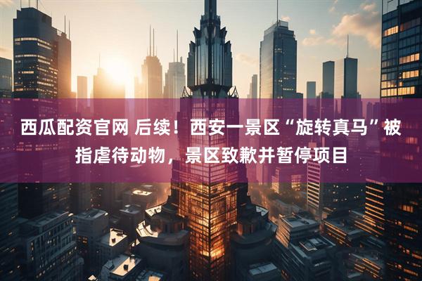 西瓜配资官网 后续！西安一景区“旋转真马”被指虐待动物，景区致歉并暂停项目