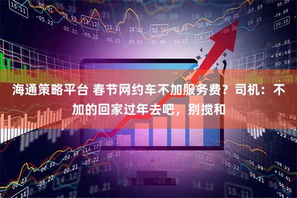 海通策略平台 春节网约车不加服务费？司机：不加的回家过年去吧，别搅和