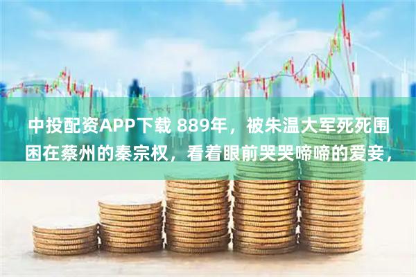 中投配资APP下载 889年，被朱温大军死死围困在蔡州的秦宗权，看着眼前哭哭啼啼的爱妾，