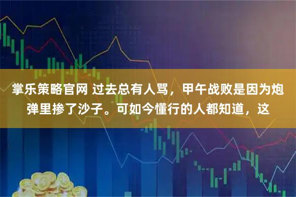 掌乐策略官网 过去总有人骂，甲午战败是因为炮弹里掺了沙子。可如今懂行的人都知道，这