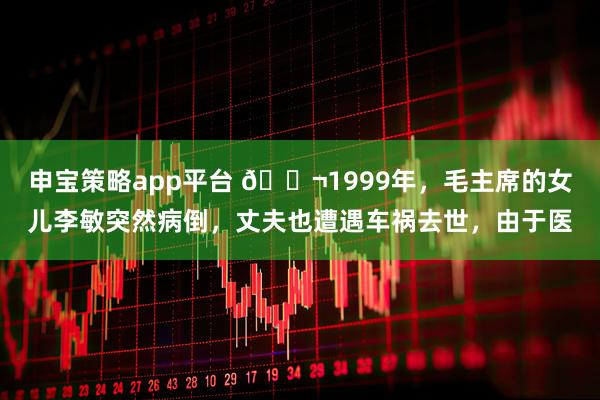 申宝策略app平台 🌬1999年，毛主席的女儿李敏突然病倒，丈夫也遭遇车祸去世，由于医