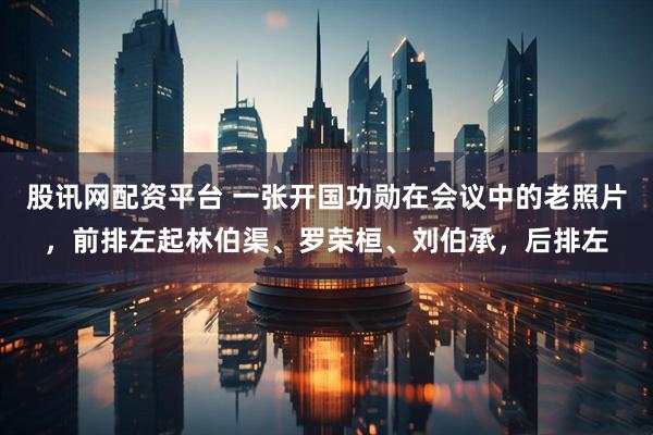 股讯网配资平台 一张开国功勋在会议中的老照片，前排左起林伯渠、罗荣桓、刘伯承，后排左
