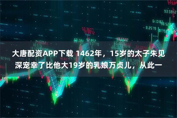 大唐配资APP下载 1462年，15岁的太子朱见深宠幸了比他大19岁的乳娘万贞儿，从此一