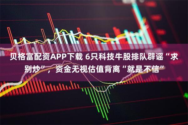 贝格富配资APP下载 6只科技牛股排队辟谣“求别炒”，资金无视估值背离“就是不信”