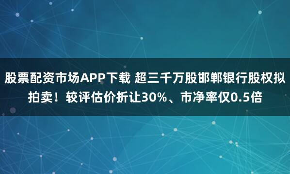 股票配资市场APP下载 超三千万股邯郸银行股权拟拍卖！较评估价折让30%、市净率仅0.5倍