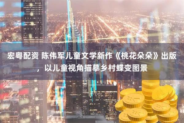 宏粤配资 陈伟军儿童文学新作《桃花朵朵》出版，以儿童视角描摹乡村蝶变图景