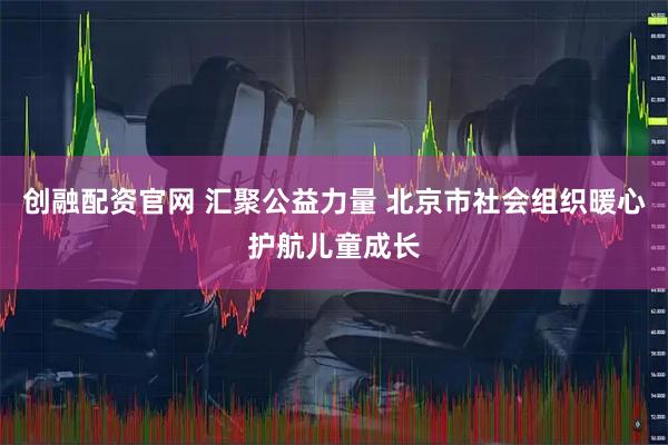 创融配资官网 汇聚公益力量 北京市社会组织暖心护航儿童成长