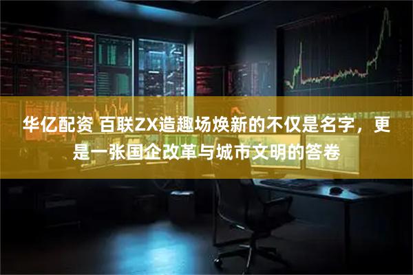 华亿配资 百联ZX造趣场焕新的不仅是名字，更是一张国企改革与城市文明的答卷