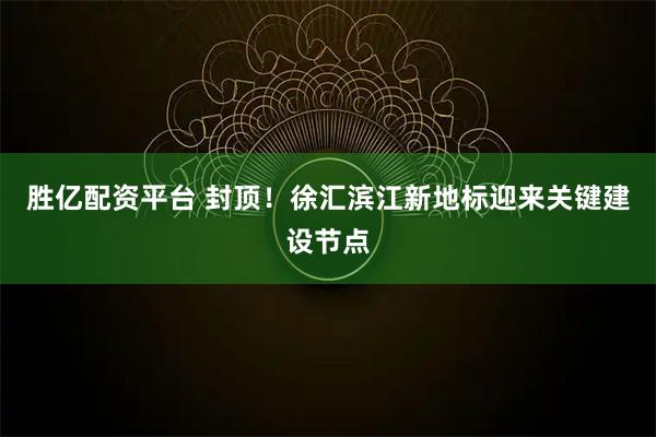 胜亿配资平台 封顶!徐汇滨江新地标迎来关键建设节点