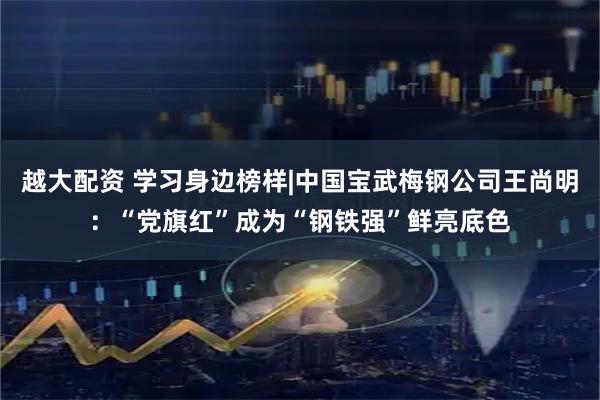 越大配资 学习身边榜样|中国宝武梅钢公司王尚明：“党旗红”成为“钢铁强”鲜亮底色