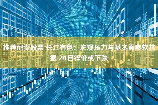 推荐配资股票 长江有色：宏观压力与基本面疲软共振 24日锌价或下跌