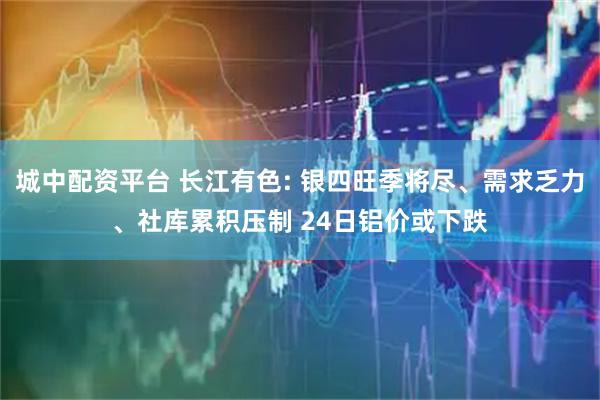 城中配资平台 长江有色: 银四旺季将尽、需求乏力、社库累积压制 24日铝价或下跌